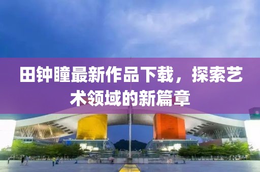 田钟瞳最新作品下载，探索艺术领域的新篇章