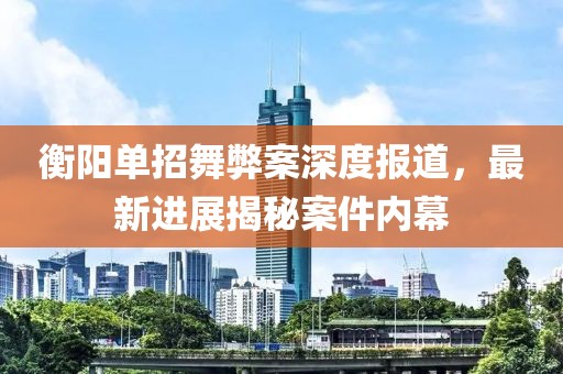衡阳单招舞弊案深度报道，最新进展揭秘案件内幕