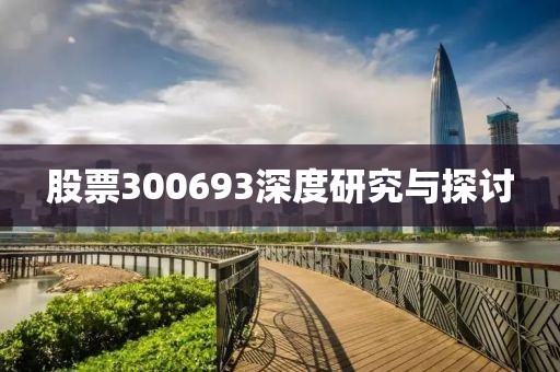 股票300693深度研究与探讨