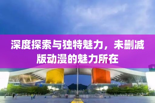 深度探索与独特魅力，未删减版动漫的魅力所在