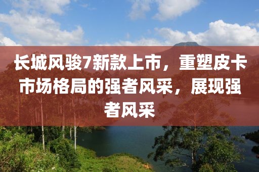 长城风骏7新款上市，重塑皮卡市场格局的强者风采，展现强者风采
