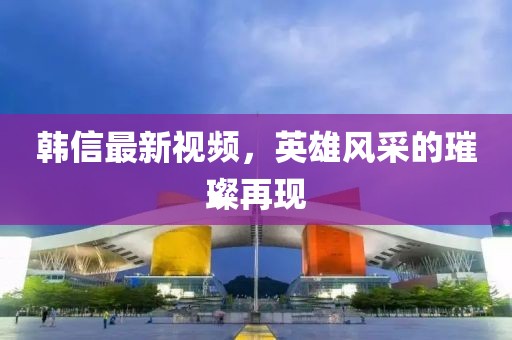 韩信最新视频，英雄风采的璀璨再现