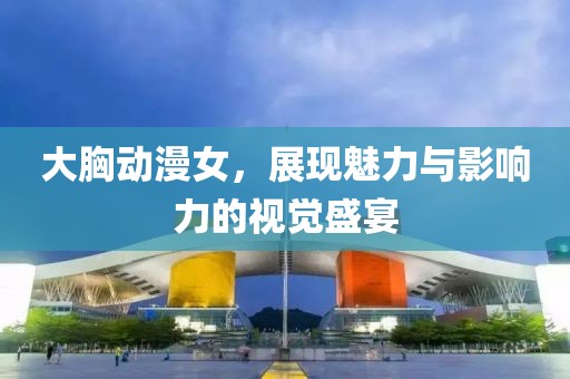 大胸动漫女，展现魅力与影响力的视觉盛宴