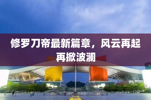 修罗刀帝最新篇章，风云再起再掀波澜