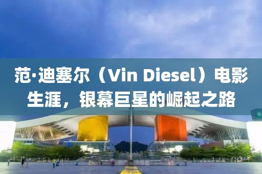 范·迪塞尔（Vin Diesel）电影生涯，银幕巨星的崛起之路