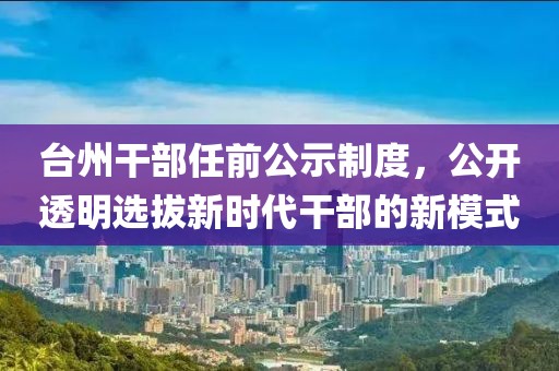 台州干部任前公示制度，公开透明选拔新时代干部的新模式