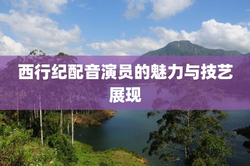 西行纪配音演员的魅力与技艺展现