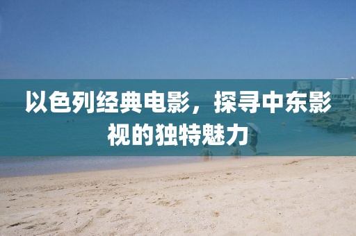以色列经典电影，探寻中东影视的独特魅力