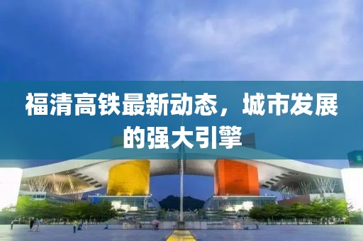 福清高铁最新动态，城市发展的强大引擎