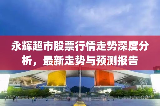 永辉超市股票行情走势深度分析，最新走势与预测报告