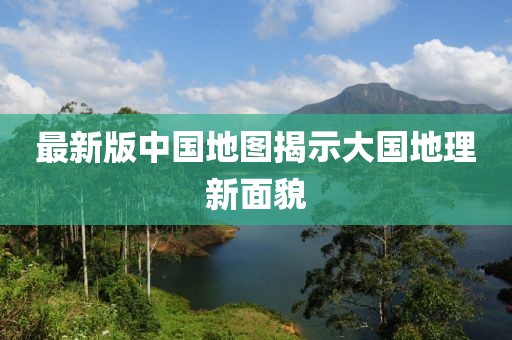 最新版中国地图揭示大国地理新面貌