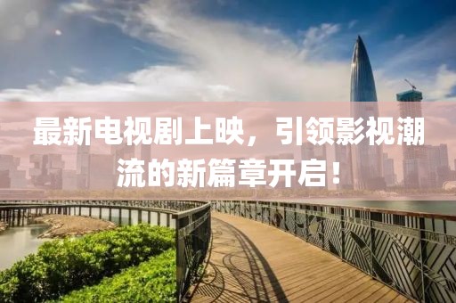 最新电视剧上映，引领影视潮流的新篇章开启！
