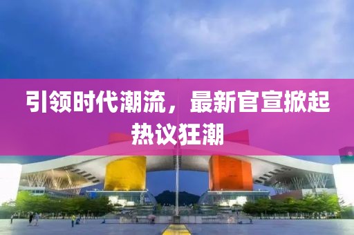 引领时代潮流，最新官宣掀起热议狂潮