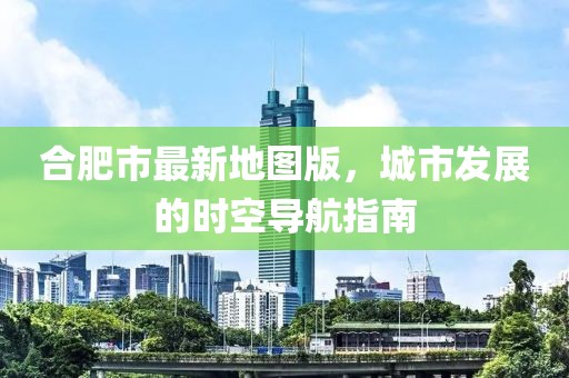 合肥市最新地图版，城市发展的时空导航指南