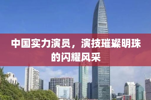 中国实力演员，演技璀璨明珠的闪耀风采