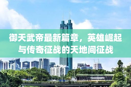 御天武帝最新篇章，英雄崛起与传奇征战的天地间征战