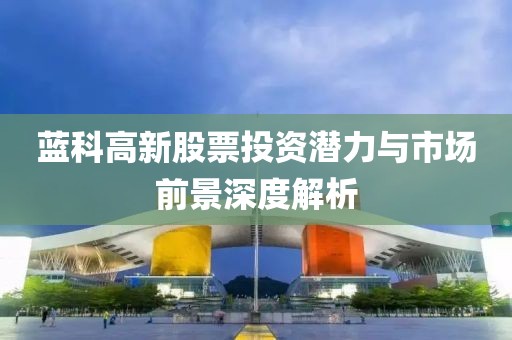 蓝科高新股票投资潜力与市场前景深度解析