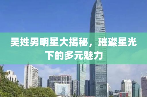 吴姓男明星大揭秘，璀璨星光下的多元魅力