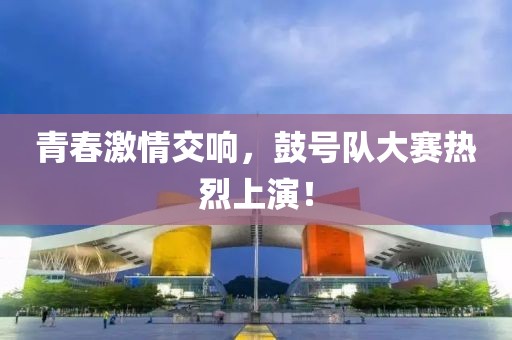 青春激情交响，鼓号队大赛热烈上演！