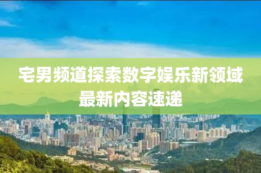 宅男频道探索数字娱乐新领域最新内容速递