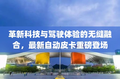 革新科技与驾驶体验的无缝融合，最新自动皮卡重磅登场