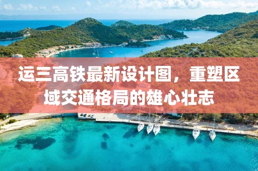 运三高铁最新设计图，重塑区域交通格局的雄心壮志