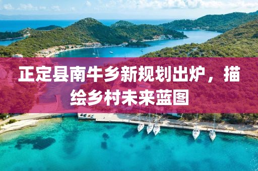 正定县南牛乡新规划出炉，描绘乡村未来蓝图