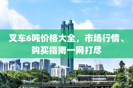 叉车6吨价格大全，市场行情、购买指南一网打尽