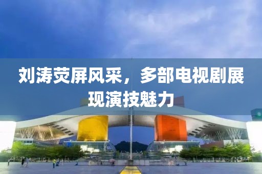 刘涛荧屏风采，多部电视剧展现演技魅力
