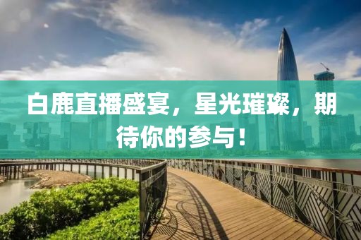 白鹿直播盛宴，星光璀璨，期待你的参与！