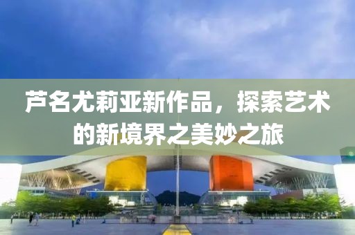 芦名尤莉亚新作品，探索艺术的新境界之美妙之旅
