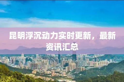 昆明浮沉动力实时更新，最新资讯汇总