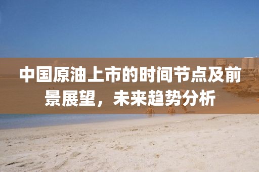 中国原油上市的时间节点及前景展望，未来趋势分析
