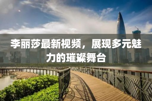 李丽莎最新视频，展现多元魅力的璀璨舞台