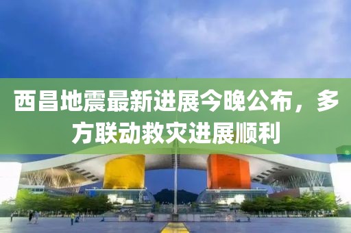 西昌地震最新进展今晚公布，多方联动救灾进展顺利