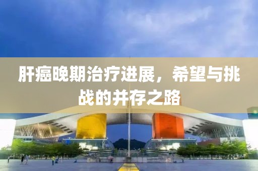 肝癌晚期治疗进展，希望与挑战的并存之路