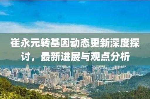 崔永元转基因动态更新深度探讨，最新进展与观点分析