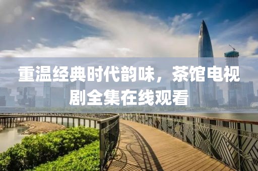 重温经典时代韵味，茶馆电视剧全集在线观看