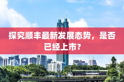探究顺丰最新发展态势，是否已经上市？