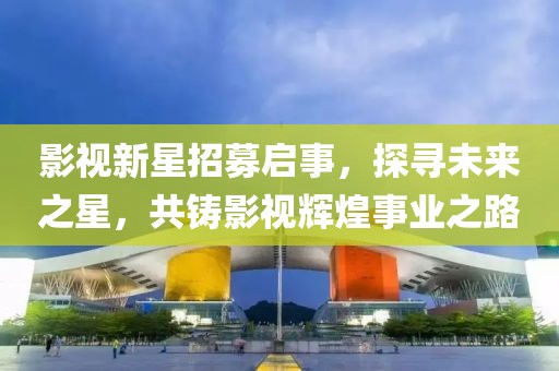 影视新星招募启事，探寻未来之星，共铸影视辉煌事业之路