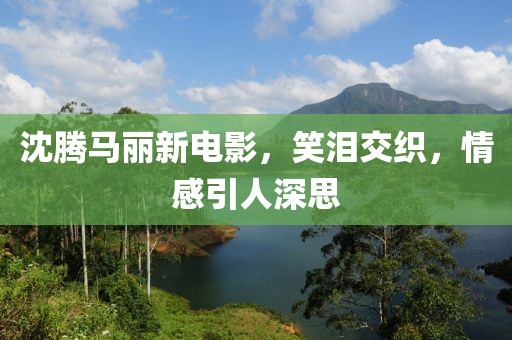 沈腾马丽新电影，笑泪交织，情感引人深思