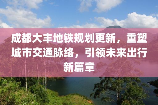 成都大丰地铁规划更新，重塑城市交通脉络，引领未来出行新篇章
