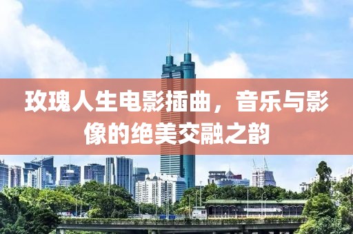 玫瑰人生电影插曲，音乐与影像的绝美交融之韵