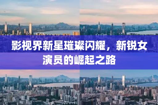 影视界新星璀璨闪耀，新锐女演员的崛起之路