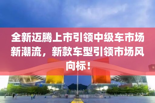 全新迈腾上市引领中级车市场新潮流，新款车型引领市场风向标！