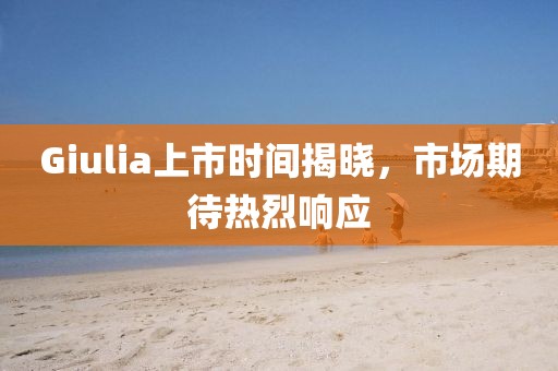 Giulia上市时间揭晓，市场期待热烈响应