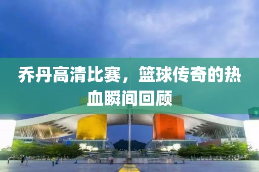 乔丹高清比赛，篮球传奇的热血瞬间回顾