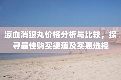 凉血消银丸价格分析与比较，探寻最佳购买渠道及实惠选择