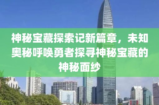 神秘宝藏探索记新篇章，未知奥秘呼唤勇者探寻神秘宝藏的神秘面纱