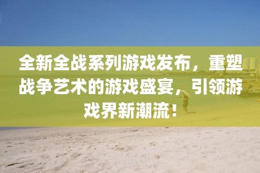 全新全战系列游戏发布，重塑战争艺术的游戏盛宴，引领游戏界新潮流！